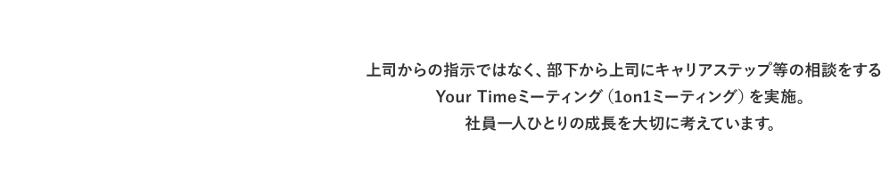 上司からの指示ではなく、部下から上司にキャリアステップ等の相談をするYour Timeミーティング（1on1ミーティング）を実施。社員一人ひとりの成長を大切に考えています。